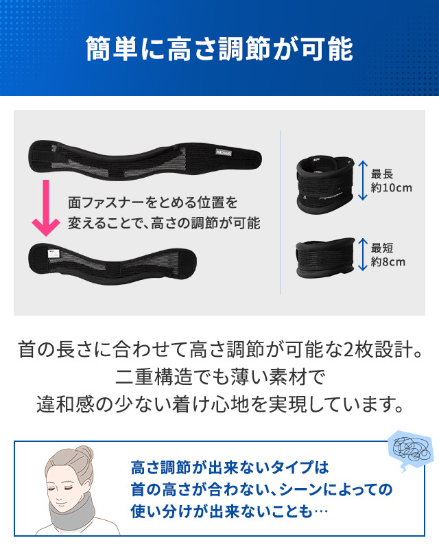 簡単に高さ調節が可能。首の長さに合わせて高さ調節が可能な2枚設計。二重構造でも薄い素材で違和感の少ない着け心地を実現しています。